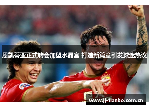 恩凯蒂亚正式转会加盟水晶宫 打造新篇章引发球迷热议