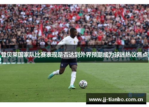 登贝莱国家队比赛表现是否达到外界预期成为球迷热议焦点